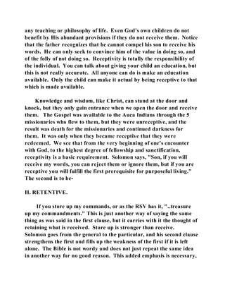 any teaching or philosophy of life. Even God's own children do not 
benefit by His abundant provisions if they do not receive them. Notice 
that the father recognizes that he cannot compel his son to receive his 
words. He can only seek to convince him of the value in doing so, and 
of the folly of not doing so. Receptivity is totally the responsibility of 
the individual. You can talk about giving your child an education, but 
this is not really accurate. All anyone can do is make an education 
available. Only the child can make it actual by being receptive to that 
which is made available. 
Knowledge and wisdom, like Christ, can stand at the door and 
knock, but they only gain entrance when we open the door and receive 
them. The Gospel was available to the Auca Indians through the 5 
missionaries who flew to them, but they were unreceptive, and the 
result was death for the missionaries and continued darkness for 
them. It was only when they became receptive that they were 
redeemed. We see that from the very beginning of one's encounter 
with God, to the highest degree of fellowship and sanctification, 
receptivity is a basic requirement. Solomon says, "Son, if you will 
receive my words, you can reject them or ignore them, but if you are 
receptive you will fulfill the first prerequisite for purposeful living." 
The second is to be- 
II. RETENTIVE. 
If you store up my commands, or as the RSV has it, "..treasure 
up my commandments." This is just another way of saying the same 
thing as was said in the first clause, but it carries with it the thought of 
retaining what is received. Store up is stronger than receive. 
Solomon goes from the general to the particular, and his second clause 
strengthens the first and fills up the weakness of the first if it is left 
alone. The Bible is not wordy and does not just repeat the same idea 
in another way for no good reason. This added emphasis is necessary, 
 