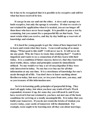 for it has to be recognized that it is possible to be receptive and still let 
what has been received be lost. 
It can go in one ear and out the other. A sieve and a sponge are 
both receptive, but only the sponge is retentive. If what we receive is 
not retained for application when it is needed, you are no longer off 
than those who have never been taught. It is possible to pass a test by 
cramming, but you cannot live a purposeful life on that basis. You 
must retain what you receive, and day by day build up a reservoir of 
knowledge and wisdom. 
It is hard for young people to get the vision of how important it is 
to learn and retain what they learn. I can recall saying of so many 
things, "What good is this stuff? I will never use it. It will never do 
me any good. Why do I have to waste time studying that?" Youth is 
impatient and wants to see a connection of all they learn with their 
today. It is a condition of future success, however, that they learn that 
most truths, ideas, values and principles cannot be immediately 
utilized. No one would ever buy a set of encyclopedias if they were 
only interested in today. No one has ever has use for all that 
information at any one time. It is a storehouse of knowledge for one's 
needs through all of life. You don't have to know anything about 
Beethoven today, but next year, or ten years from now, you may, and 
so you treasure of this information now. 
So it is in learning godly principles of purposeful living. They 
don't all apply today, but when you hear any truth of God's Word 
expounded, treasure it up, for some day you will need it, and if you 
have received it but not retained it, you have not met one of the basic 
conditions for arriving at a totally meaningful life. It is today that you 
build your tomorrow. If you do not retain the bricks of wisdom you 
receive today, your castle of tomorrow will be diminished. For 
example, teens ought to be learning now all they can about marriage. 
 