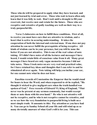 Those who do will be prepared to apply what they have learned, and 
not just learned by trial and error. Those who wait to learn often only 
learn that it was folly to wait. Don't wait until a drought to fill your 
reservoir, but receive now and retain for the future. Those who are 
receptive and retentive of godly teaching are well on their way to a 
truly purposeful life. 
Verse 2 elaborates on how to fulfill these conditions. First of all, 
to receive you must have ears that are attentive to wisdom, and a 
heart that is active in securing understanding. It takes the 
cooperation of both the internal and external man. If one does not pay 
attention he can never fulfill the prerequisite of being receptive. All 
kinds of wisdom can be in your presence, but you will be none the 
better if you are not attentive. This is one of the real values of note 
taking. If I didn't have notes of all the lectures and messages I have 
heard, I would retain little of conscious value from it all. Many great 
messages I have heard are only vague memories because I did not 
take notes. Those I took notes on are very real and practical value, 
for I have retained key ideas and thoughts that I can refer to and be 
stimulated all over again. Note taking will help you incline your ear, 
for one cannot note what he does not hear. 
Eusebius records of Constantine the Emperor that he would stand 
for hours to hear the Word, and when requested to sit he replied, "He 
thought it wicked to give negligent ears when the truth handled was 
spoken of God." Foxe records of Edward VI, King of England, "That 
never was he present at any sermon commonly, but would excerpt 
them or note them with his own hand." He who is not attentive will 
not be receptive, and he who is not receptive cannot be retentive, and 
so we see how the very foundation to purposeful living is built on a 
most simple truth. It amounts to this: Pay attention or you have had 
it. You can go to Sunday School all your life and still wind up as so 
many do-totally unaware of what God's will is for you. This can 
 