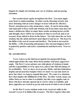 happen by simply not turning your ear to wisdom, and not paying 
attention. 
The second clause again strengthens the first. You must apply 
your heart to understanding. In other words, listening is basic, but 
mere listening with no active hunger to learn will not be effective. 
Passive attention gives only momentary value. It can be interesting 
and enjoyable to hear truth and wisdom, but if one inner man does not 
make a deliberate effort to make those truths working factors in life 
and thought, there will be no retention of what is received, and so no 
treasure from which to draw in the future. Not only must the ear hear 
wisdom, but the mind and heart must digest it and use it. The heart in 
the Bible is the seat of reason and intellect. The brain is not used in 
the Bible. A life of meaning and purpose does not just happen, but it 
is gained by positive and active commitment and hard work. Next we 
have- 
III. AGGRESSIVE. 
Verse 3 gives us the third prerequisite for purposeful living, 
which approaches the same ideas from another and more aggressive 
angle. The first 2 verses picture one with plenty of wisdom at hand, 
and his responsibility is to be open to it, and to take full advantage of 
its availability. Now we move on to greater fields, and into fathomless 
depths and measureless heights where we know we can only know in 
part, but where we long to expand that part. We come to a situation 
here that implies the fulfillment of the first. In other words, many can 
either listen or not to what is available, but this verse applies only to 
those who have already opened up to receive what is available, and 
there appetites are wetted to go out and search of what is not at hand. 
In the first 2 verses wisdom waits to be received, while in the 
second 2 verses it is hidden like treasure. The first requires that only 
 
