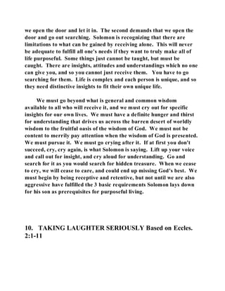 we open the door and let it in. The second demands that we open the 
door and go out searching. Solomon is recognizing that there are 
limitations to what can be gained by receiving alone. This will never 
be adequate to fulfill all one's needs if they want to truly make all of 
life purposeful. Some things just cannot be taught, but must be 
caught. There are insights, attitudes and understandings which no one 
can give you, and so you cannot just receive them. You have to go 
searching for them. Life is complex and each person is unique, and so 
they need distinctive insights to fit their own unique life. 
We must go beyond what is general and common wisdom 
available to all who will receive it, and we must cry out for specific 
insights for our own lives. We must have a definite hunger and thirst 
for understanding that drives us across the barren desert of worldly 
wisdom to the fruitful oasis of the wisdom of God. We must not be 
content to merrily pay attention when the wisdom of God is presented. 
We must pursue it. We must go crying after it. If at first you don't 
succeed, cry, cry again, is what Solomon is saying. Lift up your voice 
and call out for insight, and cry aloud for understanding. Go and 
search for it as you would search for hidden treasure. When we cease 
to cry, we will cease to care, and could end up missing God's best. We 
must begin by being receptive and retentive, but not until we are also 
aggressive have fulfilled the 3 basic requirements Solomon lays down 
for his son as prerequisites for purposeful living. 
10. TAKING LAUGHTER SERIOUSLY Based on Eccles. 
2:1-11 
 