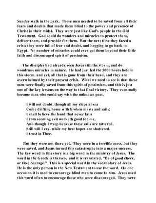 Sunday walk in the park. These men needed to be saved from all their 
fears and doubts that made them blind to the power and presence of 
Christ in their midst. They were just like God's people in the Old 
Testament. God could do wonders and miracles to protect them, 
deliver them, and provide for them. But the next time they faced a 
crisis they were full of fear and doubt, and begging to go back to 
Egypt. No number of miracles could ever get them beyond their little 
faith and discouraged spirit of pessimism. 
The disciples had already seen Jesus still the storm, and do 
wondrous miracles in nature. He had just fed the 5000 hours before 
this storm, and yet, all that is gone from their head, and they are 
overwhelmed by their present crisis. What we need to see is that these 
men were finally saved from this spirit of pessimism, and this is just 
one of the key lessons on the way to that final victory. They eventually 
became men who could say with the unknown poet, 
I will not doubt, though all my ships at sea 
Come drifting home with broken masts and sails; 
I shall believe the hand that never fails 
From seeming evil worketh good for me, 
And though I weep because these sails are tattered, 
Still will I cry, while my best hopes are shattered, 
I trust in Thee. 
But they were not there yet. They were in a terrible mess, but they 
were saved, and Jesus turned this catastrophe into a major success. 
The key word in this story is a big word in the ministry of Jesus. The 
word in the Greek is tharseo, and it is translated, "Be of good cheer, 
or take courage." This is a special word in the vocabulary of Jesus. 
He is the only person in the New Testament to use the word. On one 
occasion it is used to encourage blind men to come to him. Jesus used 
this word often to encourage those who were discouraged. They were 
 