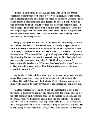 Tom Mullen begins his book, Laughing Out Loud and Other 
Religious Experiences with this story. An engineer, a psychologist, 
and a theologian were hunting in the wilds of Northern Canada. They 
came across a isolated cabin, and decided to check it out. When no 
one answered their knocks, they tried the door and found it open. It 
was a simple two room cabin with a minimum of furniture. Nothing 
was surprising about the cabin except the stove. It was a typical pot 
bellied cast ironed stove, but it was suspended in mid air by wires 
attached to the ceiling beams. 
The psychologist was the first to speculate on this strange location 
for a stove. He said, "It is obvious that this lonely trapper, isolated 
from humanity, has elevated his stove so he can curl up under it and 
vicariously experience a return to the womb." "Nonsense!" Replied 
the engineer. "The man is clearly practicing laws of thermodynamics. 
By elevating his stove he has discovered a way to distribute the heat 
more evenly throughout the cabin." "With all due respect," 
interrupted the theologian, "I'm sure that hanging his stove from the 
ceiling has religious meaning. Fire lifted up has been a religious 
symbol for centuries." 
As the three debated their theories, the trapper returned, and they 
asked him immediately why he hung his stove by wires from the 
ceiling. He said, "Because I had plenty of wire, but not much stove 
pipe." The answer to many mysteries is much simpler than we think. 
Reading commentaries on the book of Ecclesiastes is often like 
listening to those three hunters speculate about the stove. They come 
up with complex and confusing theories to explain this book, and the 
theories are more difficult to grasp than the book itself. The simple 
and obvious, and commonsense approach is the best. All we have to 
do is recognize that Solomon is simply telling us how he really felt. He 
is not saying he should feel this way, or that it is good to feel this way, 
 