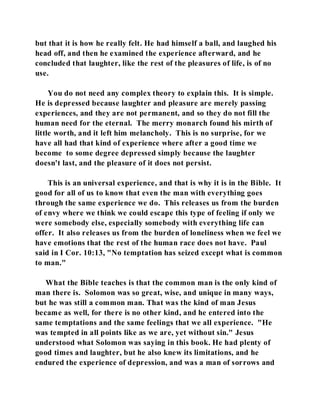but that it is how he really felt. He had himself a ball, and laughed his 
head off, and then he examined the experience afterward, and he 
concluded that laughter, like the rest of the pleasures of life, is of no 
use. 
You do not need any complex theory to explain this. It is simple. 
He is depressed because laughter and pleasure are merely passing 
experiences, and they are not permanent, and so they do not fill the 
human need for the eternal. The merry monarch found his mirth of 
little worth, and it left him melancholy. This is no surprise, for we 
have all had that kind of experience where after a good time we 
become to some degree depressed simply because the laughter 
doesn't last, and the pleasure of it does not persist. 
This is an universal experience, and that is why it is in the Bible. It 
good for all of us to know that even the man with everything goes 
through the same experience we do. This releases us from the burden 
of envy where we think we could escape this type of feeling if only we 
were somebody else, especially somebody with everything life can 
offer. It also releases us from the burden of loneliness when we feel we 
have emotions that the rest of the human race does not have. Paul 
said in I Cor. 10:13, "No temptation has seized except what is common 
to man." 
What the Bible teaches is that the common man is the only kind of 
man there is. Solomon was so great, wise, and unique in many ways, 
but he was still a common man. That was the kind of man Jesus 
became as well, for there is no other kind, and he entered into the 
same temptations and the same feelings that we all experience. "He 
was tempted in all points like as we are, yet without sin." Jesus 
understood what Solomon was saying in this book. He had plenty of 
good times and laughter, but he also knew its limitations, and he 
endured the experience of depression, and was a man of sorrows and 
 