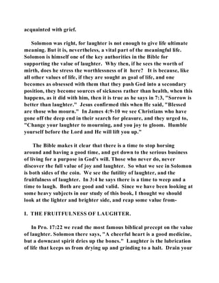 acquainted with grief. 
Solomon was right, for laughter is not enough to give life ultimate 
meaning. But it is, nevertheless, a vital part of the meaningful life. 
Solomon is himself one of the key authorities in the Bible for 
supporting the value of laughter. Why then, if he sees the worth of 
mirth, does he stress the worthlessness of it here? It is because, like 
all other values of life, if they are sought as goal of life, and one 
becomes as obsessed with them that they push God into a secondary 
position, they become sources of sickness rather than health, when this 
happens, as it did with him, then it is true as he says in 7:3, "Sorrow is 
better than laughter." Jesus confirmed this when He said, "Blessed 
are those who mourn." In James 4:9-10 we see Christians who have 
gone off the deep end in their search for pleasure, and they urged to, 
"Change your laughter to mourning, and you joy to gloom. Humble 
yourself before the Lord and He will lift you up." 
The Bible makes it clear that there is a time to stop horsing 
around and having a good time, and get down to the serious business 
of living for a purpose in God's will. Those who never do, never 
discover the full value of joy and laughter. So what we see in Solomon 
is both sides of the coin. We see the futility of laughter, and the 
fruitfulness of laughter. In 3:4 he says there is a time to weep and a 
time to laugh. Both are good and valid. Since we have been looking at 
some heavy subjects in our study of this book, I thought we should 
look at the lighter and brighter side, and reap some value from- 
I. THE FRUITFULNESS OF LAUGHTER. 
In Pro. 17:22 we read the most famous biblical precept on the value 
of laughter. Solomon there says, "A cheerful heart is a good medicine, 
but a downcast spirit dries up the bones." Laughter is the lubrication 
of life that keeps us from drying up and grinding to a halt. Drain your 
 