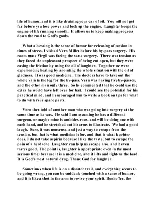 life of humor, and it is like draining your car of oil. You will not get 
far before you lose power and lock up the engine. Laughter keeps the 
engine of life running smooth. It allows us to keep making progress 
down the road to God's goals. 
What a blessing is the sense of humor for releasing of tension in 
times of stress. I visited Vern Miller before his by-pass surgery. His 
room mate Virgil was facing the same surgery. There was tension as 
they faced the unpleasant prospect of being cut open, but they were 
easing the friction by using the oil of laughter. Together we were 
experiencing healing by anointing the whole situation with the oil of 
gladness. It was good medicine. The doctors have to take out the 
whole vain in the leg for the by-pass. Vern was having five by-passes, 
and the other man only three. So he commented that he could use the 
extra he would have left over for bait. I could see the potential for his 
practical mind, and I encouraged him to write a book on tips for what 
to do with your spare parts. 
Vern then told of another man who was going into surgery at the 
same time as he was. He said I am assuming he has a different 
surgeon, or maybe mine is ambidextrous, and will be doing one with 
each hand, and he stretched out his arms to illustrate. We had a good 
laugh. Sure, it was nonsense, and just a way to escape from the 
tension, but that is what medicine is for, and that is what laughter 
does. I do not take aspirin because I like the taste, but to escape the 
pain of a headache. Laughter can help us escape also, and it even 
tastes good. The point is, laughter is appropriate even in the most 
serious times because it is a medicine, and it lifts and lightens the load. 
It is God's most natural drug. Thank God for laughter. 
Sometimes when life is on a disaster trail, and everything seems to 
be going wrong, you can be suddenly touched with a sense of humor, 
and it is like a shot in the arm to revive your spirit. Bonhoffer, the 
 