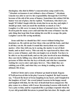 theologian, who died in Hitler's concentration camp could write, 
"Absolute seriousness is not without a dose of humor." Abraham 
Lincoln was able to survive his responsibility through the Civil War 
because of the aid of his sense of humor. Sometimes his cabinet felt his 
humor was out of place, but he replied, "Gentlemen, who don't you 
laugh? If I didn't laugh with the strain that in on me day and night, I 
should go mad. And you need the medicine as much as I do." 
Laughter is a life saver to many in times of unusual stress. My father 
lived in pain for many years and said that his sense of humor was the 
only thing that kept him from taking his own life to escape the pain. 
Laughter can be life saving medicine. 
Jesus said that we should face life's worst without letting fear 
dominate us. He said do not fear those who can kill the body, and that 
is all they can do. He made it sound like martyrdom was a minor 
matter. After they kill you, he is saying, the matter is out of their 
hands, and so don't worry. This can only be experienced by those who 
have a sense of humor, and who can laugh even at death. You have to 
be able to see beyond death, and see the joke involved in men thinking 
they can win by killing you, when all they do is send you into the 
presence of Him who has the keys of death, and who has a mansion 
waiting for you to enter and enjoy forever. They think they are 
robbing you of life, and what they are doing is sending you to the 
ultimate life of joy. 
Faith in Christ and a sense of humor go hand in hand. Eugene 
O'Neill portrayed this in his play Lazarus Laughed. He had Lazarus 
say, "I heard the heart of Jesus laughing in my heart, and I laughed in 
the laughter of God." the crowd joined Lazarus in his happy mood 
and laughed with him, for the fear of death had been conquered. The 
play comes to a climax with Caesar threatening Lazarus with death. It 
was a joke to him, and he responded like a grandpa responds when his 
4 year old grandchild threatens to pound him into dust. He laughs, and 
 
