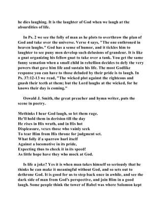 he dies laughing. It is the laughter of God when we laugh at the 
absurdities of life. 
In Ps. 2 we see the folly of man as he plots to overthrow the plan of 
God and take over the universe. Verse 4 says, "The one enthroned in 
heaven laughs." God has a sense of humor, and it tickles him to 
laughter to see puny men develop such delusions of grandeur. It is like 
a gnat organizing his fellow gnat to take over a tank. You get the same 
funny sensation when a small child in rebellion decides to defy the very 
powers that gave him life and sustain his life. The most Godlike 
response you can have to those deluded by their pride is to laugh. In 
Ps. 37:12-13 we read, "The wicked plot against the righteous and 
gnash their teeth at them; but the Lord laughs at the wicked, for he 
knows their day is coming." 
Oswald J. Smith, the great preacher and hymn writer, puts the 
scene in poetry. 
Methinks I hear God laugh, so let them rage. 
He'll hold them in derision till the day 
He rises in His wrath, and in His hot 
Displeasure, vexes those who vainly seek 
To tear Him from His throne for judgment set. 
What folly if a sparrow hurl itself 
Against a locomotive in its pride, 
Expecting thus to check it in its speed! 
As little hope have they who mock at God. 
Is life a joke? Yes it is when man takes himself so seriously that he 
thinks he can make it meaningful without God, and so sets out to 
dethrone God. It is good for us to step back once in awhile, and see the 
dark side of man from God's perspective, and join Him in a good 
laugh. Some people think the tower of Babel was where Solomon kept 
 