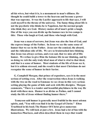 all his wives, but what it is, is a monument to man's silliness. He 
thought he could build a tower to the heavens and become a power 
that was supreme. It was the Lucifer approach to life that says, I will 
exalt myself to the throne of the universe. The funny thing about life is 
not the psychotic who thinks he is Napoleon, but the normal people 
who think they are God. History makes all of man's pride a laugh. 
One of the ways you can divide up the human race in two camps is 
this: Those who laugh at God, and those who laugh with God. 
Jesus was a man of sorrows, but Jesus was also the Son of God, and 
the express image of the Father. In Jesus we see the same sense of 
humor that we see in the Father. Jesus saw the comical, the absurd, 
and the ridiculous side of life. We are so brainwashed into thinking 
that Jesus was always serious, and even sad, that we miss all of His 
humor. We refuse to give Him the balance life in our thinking, and by 
so doing we rob the only truly ideal man of what is vital to that ideal, 
and that is a sense of humor. Most students of the life of Jesus see it, 
but it is seldom stressed, and the result is that most Christians do not 
recognize the sense of humor in their Savior. 
G. Campbell Morgan, that prince of expositors, sees it in the most 
serious of setting even. After the resurrection when Jesus is walking 
with the two on the road to Emmaus we see Jesus in this very serious 
setting playing the game of hide and seek with His disciples. Morgan 
comments, "There is a tender and beautiful playfulness in the way He 
dealt with these men. Humor is as divine as Pathos, and I cannot 
study the life of Jesus without finding humor there." 
Tennyson said humor is generally most fruitful in the most solemn 
spirits, and, "You will even find it in the Gospel of Christ." Elton 
Trueblood in his book The Humor Of Christ gives numerous 
illustrations. We will look at just a few. Jesus had a lot of fun with the 
humorless Pharisees, and often described them in ways that would 
 