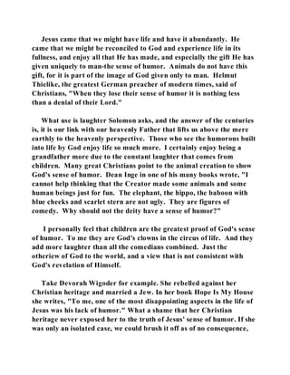 Jesus came that we might have life and have it abundantly. He 
came that we might be reconciled to God and experience life in its 
fullness, and enjoy all that He has made, and especially the gift He has 
given uniquely to man-the sense of humor. Animals do not have this 
gift, for it is part of the image of God given only to man. Helmut 
Thielike, the greatest German preacher of modern times, said of 
Christians, "When they lose their sense of humor it is nothing less 
than a denial of their Lord." 
What use is laughter Solomon asks, and the answer of the centuries 
is, it is our link with our heavenly Father that lifts us above the mere 
earthly to the heavenly perspective. Those who see the humorous built 
into life by God enjoy life so much more. I certainly enjoy being a 
grandfather more due to the constant laughter that comes from 
children. Many great Christians point to the animal creation to show 
God's sense of humor. Dean Inge in one of his many books wrote, "I 
cannot help thinking that the Creator made some animals and some 
human beings just for fun. The elephant, the hippo, the baboon with 
blue cheeks and scarlet stern are not ugly. They are figures of 
comedy. Why should not the deity have a sense of humor?" 
I personally feel that children are the greatest proof of God's sense 
of humor. To me they are God's clowns in the circus of life. And they 
add more laughter than all the comedians combined. Just the 
otheriew of God to the world, and a view that is not consistent with 
God's revelation of Himself. 
Take Devorah Wigoder for example. She rebelled against her 
Christian heritage and married a Jew. In her book Hope Is My House 
she writes, "To me, one of the most disappointing aspects in the life of 
Jesus was his lack of humor." What a shame that her Christian 
heritage never exposed her to the truth of Jesus' sense of humor. If she 
was only an isolated case, we could brush it off as of no consequence, 
 