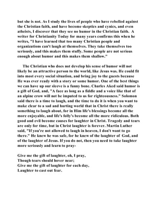 but she is not. As I study the lives of people who have rebelled against 
the Christian faith, and have become skeptics and cynics, and even 
atheists, I discover that they see no humor in the Christian faith. A 
writer for Christianity Today for many years confirms this when he 
writes, "I have learned that too many Christian people and 
organizations can't laugh at themselves. They take themselves too 
seriously, and this makes them stuffy. Some people are not serious 
enough about humor and this makes them shallow." 
The Christian who does not develop his sense of humor will not 
likely be an attractive person to the world, like Jesus was. He could fit 
into most every social situation, and bring joy to the guests because 
He was ever ready with a story or some humor. One of the best things 
we can have up our sleeve is a funny bone. Charles Aked said humor is 
a gift of God, and, "A face as long as a fiddle and a voice like that of 
an alpine crow will not be imputed to us for righteousness." Solomon 
said there is a time to laugh, and the time to do it is when you want to 
make clear to a sad and hurting world that in Christ there is really 
something to laugh about, for in Him life's blessings become all the 
more enjoyable, and life's folly's become all the more ridiculous. Both 
good and evil become causes for laughter in Christ. Tragedy and tears 
are only for time, but in Christ laughter is forever. Martin Luther 
said, "If you're not allowed to laugh in heaven, I don't want to go 
there." He knew he was safe, for he knew of the laughter of God, and 
of the laughter of Jesus. If you do not, then you need to take laughter 
more seriously and learn to pray- 
Give me the gift of laughter, oh, I pray, 
Though tears should hover near; 
Give me the gift of laughter for each day, 
Laughter to cast out fear. 
 