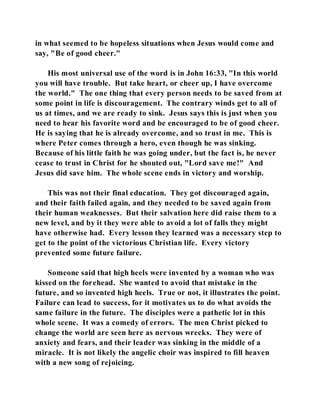 in what seemed to be hopeless situations when Jesus would come and 
say, "Be of good cheer." 
His most universal use of the word is in John 16:33, "In this world 
you will have trouble. But take heart, or cheer up, I have overcome 
the world." The one thing that every person needs to be saved from at 
some point in life is discouragement. The contrary winds get to all of 
us at times, and we are ready to sink. Jesus says this is just when you 
need to hear his favorite word and be encouraged to be of good cheer. 
He is saying that he is already overcome, and so trust in me. This is 
where Peter comes through a hero, even though he was sinking. 
Because of his little faith he was going under, but the fact is, he never 
cease to trust in Christ for he shouted out, "Lord save me!" And 
Jesus did save him. The whole scene ends in victory and worship. 
This was not their final education. They got discouraged again, 
and their faith failed again, and they needed to be saved again from 
their human weaknesses. But their salvation here did raise them to a 
new level, and by it they were able to avoid a lot of falls they might 
have otherwise had. Every lesson they learned was a necessary step to 
get to the point of the victorious Christian life. Every victory 
prevented some future failure. 
Someone said that high heels were invented by a woman who was 
kissed on the forehead. She wanted to avoid that mistake in the 
future, and so invented high heels. True or not, it illustrates the point. 
Failure can lead to success, for it motivates us to do what avoids the 
same failure in the future. The disciples were a pathetic lot in this 
whole scene. It was a comedy of errors. The men Christ picked to 
change the world are seen here as nervous wrecks. They were of 
anxiety and fears, and their leader was sinking in the middle of a 
miracle. It is not likely the angelic choir was inspired to fill heaven 
with a new song of rejoicing. 
 