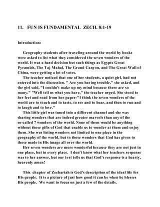 11. FUN IS FUNDAMENTAL ZECH. 8:1-19 
Introduction: 
Geography students after traveling around the world by books 
were asked to list what they considered the seven wonders of the 
world. It was a hard decision but such things as Egypts Great 
Pyramids, The Taj Mahal, The Grand Canyon, and The Great Wall of 
China, were getting a lot of votes. 
The teacher noticed that one of her students, a quiet girl, had not 
entered into the discussion. " Are you having trouble," she asked, and 
the girl said, "I couldn't make up my mind because there are so 
many." "Well tell us what you have," the teacher urged. She stood to 
her feet and read from her paper-"I think the seven wonders of the 
world are to touch and to taste, to see and to hear, and then to run and 
to laugh and to love." 
This little girl was tuned into a different channel and she was 
sharing wonders that are indeed greater marvels than any of the 
so-called 7 wonders of the world. None of them would be anything 
without those gifts of God that enable us to wonder at them and enjoy 
them. She was listing wonders not limited to one place in the 
geography of the world, but to those wonders that God has given to 
those made in His image all over the world. 
Her seven wonders are more wonderful because they are not just in 
one place, but in every place. I don't know what her teachers response 
was to her answer, but our text tells us that God's response is a hearty, 
heavenly amen! 
This chapter of Zechariah is God's description of the ideal life for 
His people. It is a picture of just how good it can be when he blesses 
His people. We want to focus on just a few of the details. 
 