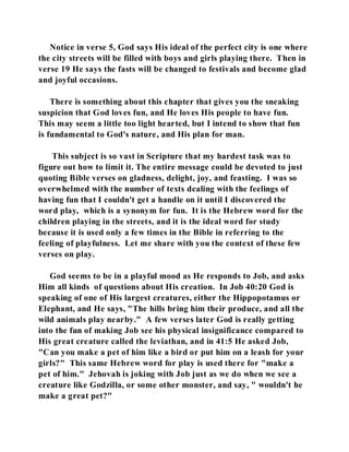 Notice in verse 5, God says His ideal of the perfect city is one where 
the city streets will be filled with boys and girls playing there. Then in 
verse 19 He says the fasts will be changed to festivals and become glad 
and joyful occasions. 
There is something about this chapter that gives you the sneaking 
suspicion that God loves fun, and He loves His people to have fun. 
This may seem a little too light hearted, but I intend to show that fun 
is fundamental to God's nature, and His plan for man. 
This subject is so vast in Scripture that my hardest task was to 
figure out how to limit it. The entire message could be devoted to just 
quoting Bible verses on gladness, delight, joy, and feasting. I was so 
overwhelmed with the number of texts dealing with the feelings of 
having fun that I couldn't get a handle on it until I discovered the 
word play, which is a synonym for fun. It is the Hebrew word for the 
children playing in the streets, and it is the ideal word for study 
because it is used only a few times in the Bible in referring to the 
feeling of playfulness. Let me share with you the context of these few 
verses on play. 
God seems to be in a playful mood as He responds to Job, and asks 
Him all kinds of questions about His creation. In Job 40:20 God is 
speaking of one of His largest creatures, either the Hippopotamus or 
Elephant, and He says, "The hills bring him their produce, and all the 
wild animals play nearby." A few verses later God is really getting 
into the fun of making Job see his physical insignificance compared to 
His great creature called the leviathan, and in 41:5 He asked Job, 
"Can you make a pet of him like a bird or put him on a leash for your 
girls?" This same Hebrew word for play is used there for "make a 
pet of him." Jehovah is joking with Job just as we do when we see a 
creature like Godzilla, or some other monster, and say, " wouldn't he 
make a great pet?" 
 