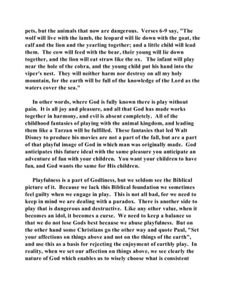 pets, but the animals that now are dangerous. Verses 6-9 say, "The 
wolf will live with the lamb, the leopard will lie down with the goat, the 
calf and the lion and the yearling together; and a little child will lead 
them. The cow will feed with the bear, their young will lie down 
together, and the lion will eat straw like the ox. The infant will play 
near the hole of the cobra, and the young child put his hand into the 
viper's nest. They will neither harm nor destroy on all my holy 
mountain, for the earth will be full of the knowledge of the Lord as the 
waters cover the sea." 
In other words, where God is fully known there is play without 
pain. It is all joy and pleasure, and all that God has made works 
together in harmony, and evil is absent completely. All of the 
childhood fantasies of playing with the animal kingdom, and leading 
them like a Tarzan will be fulfilled. These fantasies that led Walt 
Disney to produce his movies are not a part of the fall, but are a part 
of that playful image of God in which man was originally made. God 
anticipates this future ideal with the same pleasure you anticipate an 
adventure of fun with your children. You want your children to have 
fun, and God wants the same for His children. 
Playfulness is a part of Godliness, but we seldom see the Biblical 
picture of it. Because we lack this Biblical foundation we sometimes 
feel guilty when we engage in play. This is not all bad, for we need to 
keep in mind we are dealing with a paradox. There is another side to 
play that is dangerous and destructive. Like any other value, when it 
becomes an idol, it becomes a curse. We need to keep a balance so 
that we do not lose Gods best because we abuse playfulness. But on 
the other hand some Christians go the other way and quote Paul, "Set 
your affections on things above and not on the things of the earth", 
and use this as a basis for rejecting the enjoyment of earthly play. In 
reality, when we set our affection on things above, we see clearly the 
nature of God which enables us to wisely choose what is consistent 
 