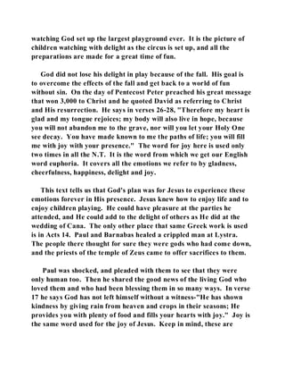 watching God set up the largest playground ever. It is the picture of 
children watching with delight as the circus is set up, and all the 
preparations are made for a great time of fun. 
God did not lose his delight in play because of the fall. His goal is 
to overcome the effects of the fall and get back to a world of fun 
without sin. On the day of Pentecost Peter preached his great message 
that won 3,000 to Christ and he quoted David as referring to Christ 
and His resurrection. He says in verses 26-28, "Therefore my heart is 
glad and my tongue rejoices; my body will also live in hope, because 
you will not abandon me to the grave, nor will you let your Holy One 
see decay. You have made known to me the paths of life; you will fill 
me with joy with your presence." The word for joy here is used only 
two times in all the N.T. It is the word from which we get our English 
word euphoria. It covers all the emotions we refer to by gladness, 
cheerfulness, happiness, delight and joy. 
This text tells us that God's plan was for Jesus to experience these 
emotions forever in His presence. Jesus knew how to enjoy life and to 
enjoy children playing. He could have pleasure at the parties he 
attended, and He could add to the delight of others as He did at the 
wedding of Cana. The only other place that same Greek work is used 
is in Acts 14. Paul and Barnabas healed a crippled man at Lystra. 
The people there thought for sure they were gods who had come down, 
and the priests of the temple of Zeus came to offer sacrifices to them. 
Paul was shocked, and pleaded with them to see that they were 
only human too. Then he shared the good news of the living God who 
loved them and who had been blessing them in so many ways. In verse 
17 he says God has not left himself without a witness-"He has shown 
kindness by giving rain from heaven and crops in their seasons; He 
provides you with plenty of food and fills your hearts with joy." Joy is 
the same word used for the joy of Jesus. Keep in mind, these are 
 