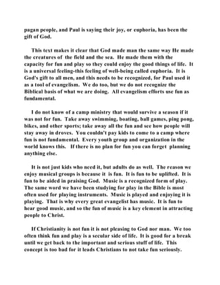 pagan people, and Paul is saying their joy, or euphoria, has been the 
gift of God. 
This text makes it clear that God made man the same way He made 
the creatures of the field and the sea. He made them with the 
capacity for fun and play so they could enjoy the good things of life. It 
is a universal feeling-this feeling of well-being called euphoria. It is 
God's gift to all men, and this needs to be recognized, for Paul used it 
as a tool of evangelism. We do too, but we do not recognize the 
Biblical basis of what we are doing. All evangelism efforts use fun as 
fundamental. 
I do not know of a camp ministry that would survive a season if it 
was not for fun. Take away swimming, boating, ball games, ping pong, 
bikes, and other sports; take away all the fun and see how people will 
stay away in droves. You couldn't pay kids to come to a camp where 
fun is not fundamental. Every youth group and organization in the 
world knows this. If there is no plan for fun you can forget planning 
anything else. 
It is not just kids who need it, but adults do as well. The reason we 
enjoy musical groups is because it is fun. It is fun to be uplifted. It is 
fun to be aided in praising God. Music is a recognized form of play. 
The same word we have been studying for play in the Bible is most 
often used for playing instruments. Music is played and enjoying it is 
playing. That is why every great evangelist has music. It is fun to 
hear good music, and so the fun of music is a key element in attracting 
people to Christ. 
If Christianity is not fun it is not pleasing to God nor man. We too 
often think fun and play is a secular side of life. It is good for a break 
until we get back to the important and serious stuff of life. This 
concept is too bad for it leads Christians to not take fun seriously. 
 