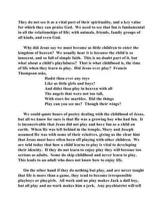 They do not see it as a vital part of their spirituality, and a key value 
for which they can praise God. We need to see that fun is fundamental 
in all the relationships of life; with animals, friends, family groups of 
all kinds, and even God. 
Why did Jesus say we must become as little children to enter the 
kingdom of heaven? We usually hear it is because the child is so 
innocent, and so full of simple faith. This is no doubt part of it, but 
what about a child's playfulness? That is what childhood is, the time 
of life when they learn to play. Did Jesus ever play? Francis 
Thompson asks, 
Hadst thou ever any toys 
Like us little girls and boys? 
And didst thou play in heaven with all 
The angels that were not too tall, 
With stars for marbles. Did the things 
Play can you see me? Though their wings? 
We could quote hours of poetry dealing with the childhood of Jesus, 
but all we know for sure is that He was a growing boy who had fun. It 
is inconceivable that Jesus did not play and have fun as a child on 
earth. When He was left behind in the temple, Mary and Joseph 
assumed He was with some of their relatives, giving us the clear hint 
that Jesus must have often been off playing with other children. We 
are told today that how a child learns to play is vital to developing 
their identity. If they do not learn to enjoy play they will become too 
serious as adults. Some do skip childhood and never learn to play. 
This leads to an adult who does not know how to enjoy life. 
On the other hand if they do nothing but play, and are never taught 
that life is more than a game, they tend to become irresponsible 
playboys or playgirls. All work and no play makes Jack a dull boy, 
but all play and no work makes him a jerk. Any psychiatrist will tell 
 