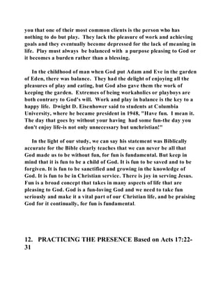 you that one of their most common clients is the person who has 
nothing to do but play. They lack the pleasure of work and achieving 
goals and they eventually become depressed for the lack of meaning in 
life. Play must always be balanced with a purpose pleasing to God or 
it becomes a burden rather than a blessing. 
In the childhood of man when God put Adam and Eve in the garden 
of Eden, there was balance. They had the delight of enjoying all the 
pleasures of play and eating, but God also gave them the work of 
keeping the garden. Extremes of being workaholics or playboys are 
both contrary to God's will. Work and play in balance is the key to a 
happy life. Dwight D. Eisenhower said to students at Columbia 
University, where he became president in 1948, "Have fun. I mean it. 
The day that goes by without your having had some fun-the day you 
don't enjoy life-is not only unnecessary but unchristian!" 
In the light of our study, we can say his statement was Biblically 
accurate for the Bible clearly teaches that we can never be all that 
God made us to be without fun, for fun is fundamental. But keep in 
mind that it is fun to be a child of God. It is fun to be saved and to be 
forgiven. It is fun to be sanctified and growing in the knowledge of 
God. It is fun to be in Christian service. There is joy in serving Jesus. 
Fun is a broad concept that takes in many aspects of life that are 
pleasing to God. God is a fun-loving God and we need to take fun 
seriously and make it a vital part of our Christian life, and be praising 
God for it continually, for fun is fundamental. 
12. PRACTICING THE PRESENCE Based on Acts 17:22- 
31 
 