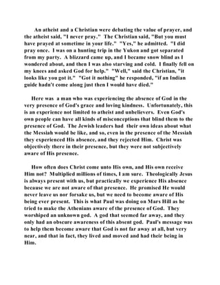 An atheist and a Christian were debating the value of prayer, and 
the atheist said, "I never pray." The Christian said, "But you must 
have prayed at sometime in your life." "Yes," he admitted. "I did 
pray once. I was on a hunting trip in the Yukon and got separated 
from my party. A blizzard came up, and I became snow blind as I 
wondered about, and then I was also starving and cold. I finally fell on 
my knees and asked God for help." "Well," said the Christian, "it 
looks like you got it." "Got it nothing" he responded, "if an Indian 
guide hadn't come along just then I would have died." 
Here was a man who was experiencing the absence of God in the 
very presence of God's grace and loving kindness. Unfortunately, this 
is an experience not limited to atheist and unbelievers. Even God's 
own people can have all kinds of misconceptions that blind them to the 
presence of God. The Jewish leaders had their own ideas about what 
the Messiah would be like, and so, even in the presence of the Messiah 
they experienced His absence, and they rejected Him. Christ was 
objectively there in their presence, but they were not subjectively 
aware of His presence. 
How often does Christ come unto His own, and His own receive 
Him not? Multiplied millions of times, I am sure. Theologically Jesus 
is always present with us, but practically we experience His absence 
because we are not aware of that presence. He promised He would 
never leave us nor forsake us, but we need to become aware of His 
being ever present. This is what Paul was doing on Mars Hill as he 
tried to make the Athenians aware of the presence of God. They 
worshiped an unknown god. A god that seemed far away, and they 
only had an obscure awareness of this absent god. Paul's message was 
to help them become aware that God is not far away at all, but very 
near, and that in fact, they lived and moved and had their being in 
Him. 
 