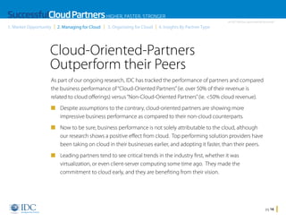 SuccessfulCloud Partners HIGHER, FASTER, STRONGER
1. Market Opportunity

2. Managing for Cloud

3. Organizing for Cloud

An IDC InfoDoc Sponsored by Microsoft

4. Insights By Partner Type

Cloud-Oriented-Partners
Outperform their Peers
As part of our ongoing research, IDC has tracked the performance of partners and compared
the business performance of “Cloud-Oriented Partners” (ie. over 50% of their revenue is
related to cloud offerings) versus “Non-Cloud-Oriented Partners” (ie. 50% cloud revenue).
n Despite assumptions to the contrary, cloud-oriented partners are showing more

impressive business performance as compared to their non-cloud counterparts.
n Now to be sure, business performance is not solely attributable to the cloud, although

our research shows a positive effect from cloud. Top performing solution providers have
been taking on cloud in their businesses earlier, and adopting it faster, than their peers.
n Leading partners tend to see critical trends in the industry first, whether it was

virtualization, or even client-server computing some time ago. They made the
commitment to cloud early, and they are benefiting from their vision.

Home

pg 16

 