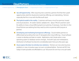 SuccessfulCloud Partners HIGHER, FASTER, STRONGER
1. Market Opportunity

2. Managing for Cloud

3. Organizing for Cloud

An IDC InfoDoc Sponsored by Microsoft

4. Insights By Partner Type

n Up-sell opportunity. After acquiring new customers, partners find that their upsell

opportunities, both for cloud and on-premise offerings, are materializing. Partners
especially feel this is true with the Microsoft stack.
n  he hybrid model is the reality. Customers will have a mix of on-premise, hosted
T
and cloud solutions. An earlier statistic validates this - about 74% of customers want
the ability to move a cloud offering back to on-premise, if necessary. Even Born-In-theCloud Partners are realizing that they need to enlist on-premise skills (acquire or
partner).
n  eveloping and marketing homegrown offerings. Cloud enables partners to
D
differentiate by bundling their own IP alongside other cloud offerings. Cloud software
is easier to develop and take to market. Applications don’t break when a new
operating system or database version emerges. And with SaaS and marketplaces,
distribution of software has become considerably easier than just a few years ago.
n Azure opens the door to entirely new solutions. Partners can now solve business

problems in new, innovative ways not even considered before. Partners tell IDC that
today it’s both possible and affordable to use 100 servers for one hour once per week.

Home

pg 19

 