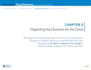 SuccessfulCloud Partners HIGHER, FASTER, STRONGER
1. Market Opportunity

2. Managing for Cloud

3. Organizing for Cloud

An IDC InfoDoc Sponsored by Microsoft

4. Insights By Partner Type

CHAPTER 3

Organizing Your Business for the Cloud
“Our approach to incorporating cloud was the same as for anything new.
We put on a ‘developer camp’ over a weekend to delve into a new
technology and we choose a charity to do a project.”
—Regional Systems Integrator, UK, 20 years in business

Home

pg 28

 