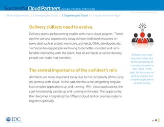 SuccessfulCloud Partners HIGHER, FASTER, STRONGER
1. Market Opportunity

2. Managing for Cloud

3. Organizing for Cloud

An IDC InfoDoc Sponsored by Microsoft

4. Insights By Partner Type

Delivery skillsets need to evolve.
Delivery teams are becoming smaller with many cloud projects. There’s
not the size and opportunity today to have dedicated resources on
every deal such as project managers, architects, DBAs, developers, etc.
Technical delivery people are having to be better-rounded and comfortable interfacing with the client. Not all architects or senior delivery
people can make that transition.

The central importance of the architect’s role
Architects are more important today due to the complexity of marrying
on-premise with cloud. In the past, the focus was on getting singular,
but complex applications up and running. With cloud applications, the
core functionality can be up and running in minutes. The opportunity
then becomes integrating the different cloud and on premise systems
together optimally.

Home

Architects are more
important today due
to the complexity of
marrying on-premise
with cloud. In the
past, the focus was on
getting singular, but
complex applications
up and running.

pg 33

 