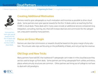 SuccessfulCloud Partners HIGHER, FASTER, STRONGER
1. Market Opportunity

2. Managing for Cloud

3. Organizing for Cloud

An IDC InfoDoc Sponsored by Microsoft

4. Insights By Partner Type

Creating Additional Motivation

Some partners
even give special
rewards for the
first 10 deals sold
or at reaching
the first $100K in
cloud deals.

Partners need to give salespeople as much motivation and incentive as possible to drive cloud
deals. Some partners even give special rewards for the first 10 deals sold or at reaching the first
$100K in cloud deals. These deals will in many cases include an additional services component (e.g.
integration, consulting, training, etc.) that will increase deal size and commission for the salesperson, a key point raised by many partners.

Focus on Gross Margin
Partners are clear that commissions or rewards should be based on the gross margin of any solution. This ensures sales reps are focusing on the profitability of deals, and not just top line revenue.

Old Dogs and New Tricks
Many partners have told IDC that traditional IT salespeople can’t make it in the cloud because they
are too used to larger up front deals. Some partners are hiring salespeople from utilities and telcos,
places where annuity structures are common. Other partners are hiring out of college to not have
to deal with old paradigms.
Home

pg 38

 
