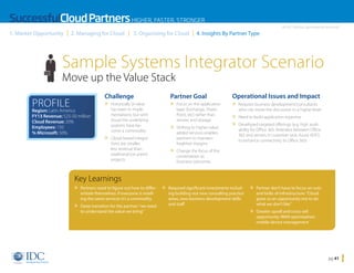 SuccessfulCloud Partners HIGHER, FASTER, STRONGER
1. Market Opportunity

2. Managing for Cloud

3. Organizing for Cloud

An IDC InfoDoc Sponsored by Microsoft

4. Insights By Partner Type

Sample Systems Integrator Scenario
Move up the Value Stack
PROFILE

Challenge

» Historically SI value


Region: Latin America
FY13 Revenue: $25-50 million
Cloud Revenue: 20%
Employees: 150
% Microsoft: 50%

has been in implementations; but with
cloud the underlying
systems have become a commodity

» Cloud-based integra
tions are smaller,
less revenue than
traditional (on prem)
projects

Partner Goal

» Focus on the application

layer (Exchange, SharePoint, etc) rather than
servers and storage

» Shifting to higher-value

added services enables
partners to maintain
healthier margins

Operational Issues and Impact

» Requires business development/consultants


who can move the discussion to a higher level

» Need to build application expertise

» Developed targeted offerings (e.g. high avail

ability for Office 365: federates between Office
365 and servers in customer rack; Azure ADFS
to enhance connectivity to Office 365)

» Change the focus of the

conversation to
business outcomes

Key Learnings

» Partners need to figure out how to differ- » Required significant investments includ

entiate themselves: if everyone is reselling the same services it’s a commodity

» Deep transition for the partner: “we need

to understand the value we bring”

ing building out new consulting practice
areas, new business development skills
and staff

» Partner don’t have to focus on nuts

and bolts of infrastructure: “Cloud
gives us an opportunity not to do
what we don’t like”

» Greater upsell and cross-sell


opportunity: WAN optimization,
mobile device management

Home

pg 41

 