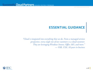 SuccessfulCloud Partners HIGHER, FASTER, STRONGER

An IDC InfoDoc Sponsored by Microsoft

ESSENTIAL GUIDANCE

“Cloud is integrated into everything that we do. From a managed services
perspective, every single one of our customers is a cloud customer.
They are leveraging Windows Intune, Office 365, and more.”
— VAR, USA, 10 years in business

Home

pg 47

 