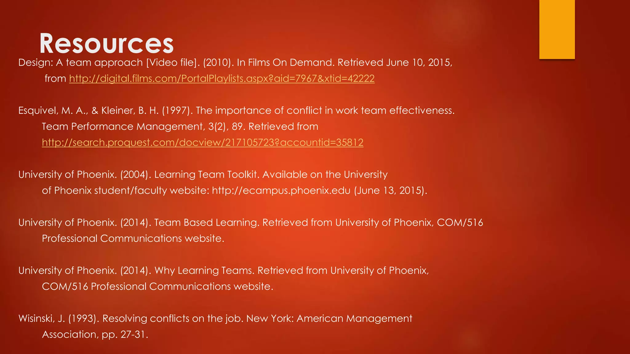 ResourcesDesign: A team approach [Video file]. (2010). In Films On Demand. Retrieved June 10, 2015,
from http://digital.films.com/PortalPlaylists.aspx?aid=7967&xtid=42222
Esquivel, M. A., & Kleiner, B. H. (1997). The importance of conflict in work team effectiveness.
Team Performance Management, 3(2), 89. Retrieved from
http://search.proquest.com/docview/217105723?accountid=35812
University of Phoenix. (2004). Learning Team Toolkit. Available on the University
of Phoenix student/faculty website: http://ecampus.phoenix.edu (June 13, 2015).
University of Phoenix. (2014). Team Based Learning. Retrieved from University of Phoenix, COM/516
Professional Communications website.
University of Phoenix. (2014). Why Learning Teams. Retrieved from University of Phoenix,
COM/516 Professional Communications website.
Wisinski, J. (1993). Resolving conflicts on the job. New York: American Management
Association, pp. 27-31.
 