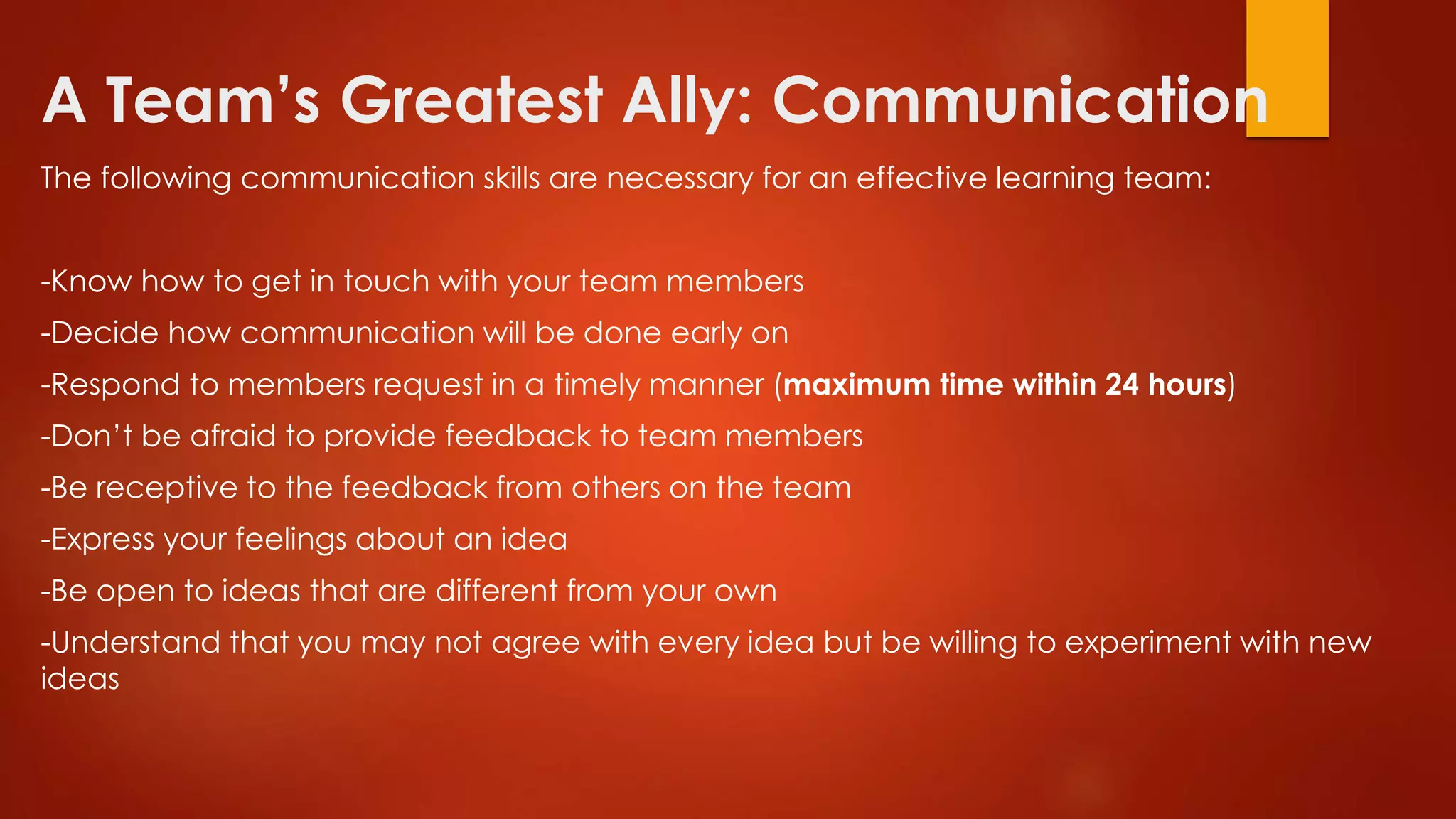 A Team’s Greatest Ally: Communication
The following communication skills are necessary for an effective learning team:
-Know how to get in touch with your team members
-Decide how communication will be done early on
-Respond to members request in a timely manner (maximum time within 24 hours)
-Don’t be afraid to provide feedback to team members
-Be receptive to the feedback from others on the team
-Express your feelings about an idea
-Be open to ideas that are different from your own
-Understand that you may not agree with every idea but be willing to experiment with new
ideas
 