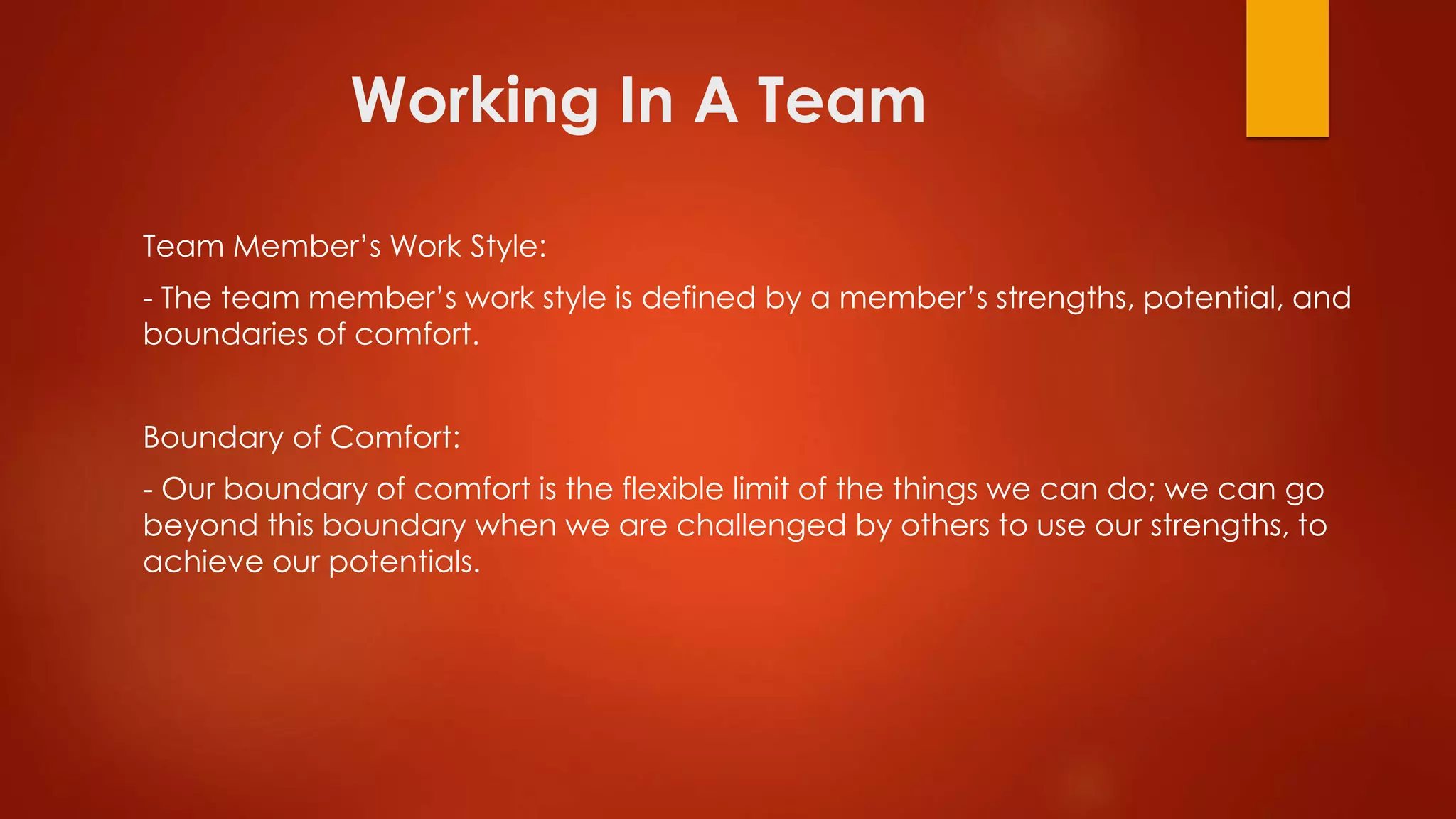 Working In A Team
Team Member’s Work Style:
- The team member’s work style is defined by a member’s strengths, potential, and
boundaries of comfort.
Boundary of Comfort:
- Our boundary of comfort is the flexible limit of the things we can do; we can go
beyond this boundary when we are challenged by others to use our strengths, to
achieve our potentials.
 