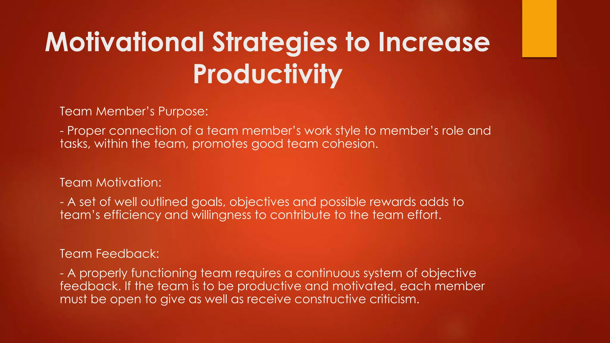 Motivational Strategies to Increase
Productivity
Team Member’s Purpose:
- Proper connection of a team member’s work style to member’s role and
tasks, within the team, promotes good team cohesion.
Team Motivation:
- A set of well outlined goals, objectives and possible rewards adds to
team’s efficiency and willingness to contribute to the team effort.
Team Feedback:
- A properly functioning team requires a continuous system of objective
feedback. If the team is to be productive and motivated, each member
must be open to give as well as receive constructive criticism.
 