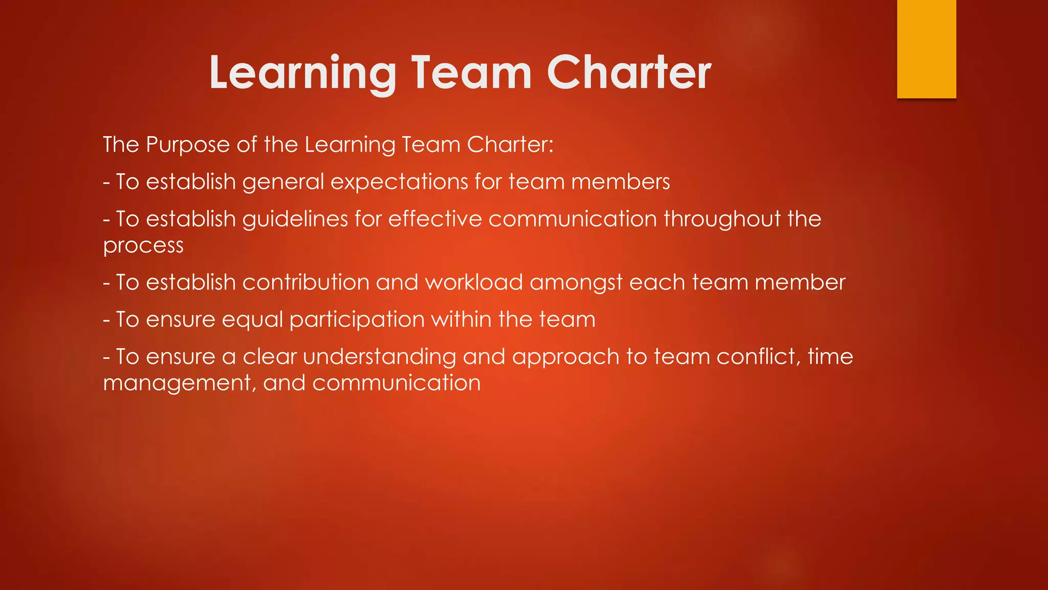Learning Team Charter
The Purpose of the Learning Team Charter:
- To establish general expectations for team members
- To establish guidelines for effective communication throughout the
process
- To establish contribution and workload amongst each team member
- To ensure equal participation within the team
- To ensure a clear understanding and approach to team conflict, time
management, and communication
 