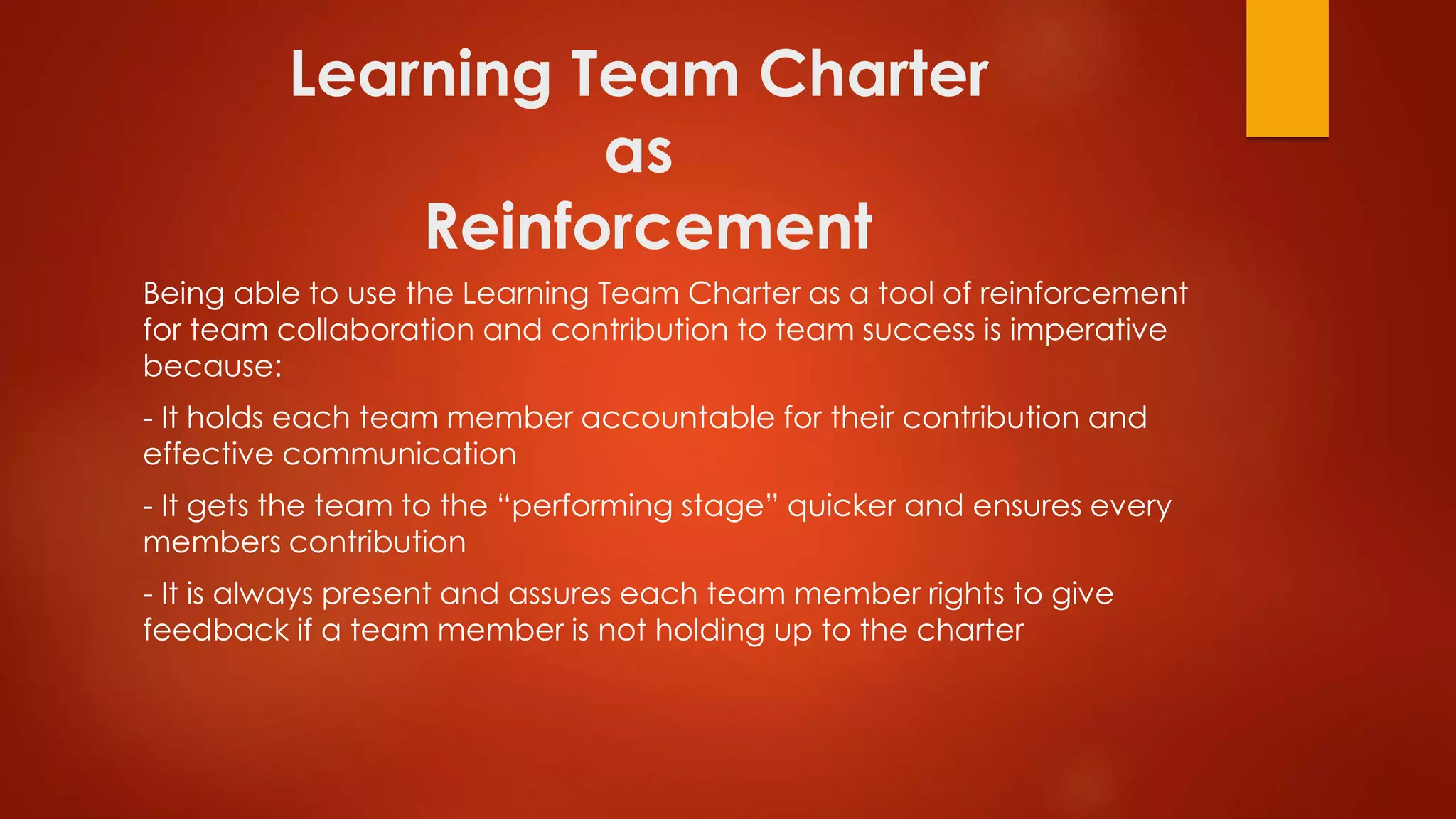 Learning Team Charter
as
Reinforcement
Being able to use the Learning Team Charter as a tool of reinforcement
for team collaboration and contribution to team success is imperative
because:
- It holds each team member accountable for their contribution and
effective communication
- It gets the team to the “performing stage” quicker and ensures every
members contribution
- It is always present and assures each team member rights to give
feedback if a team member is not holding up to the charter
 