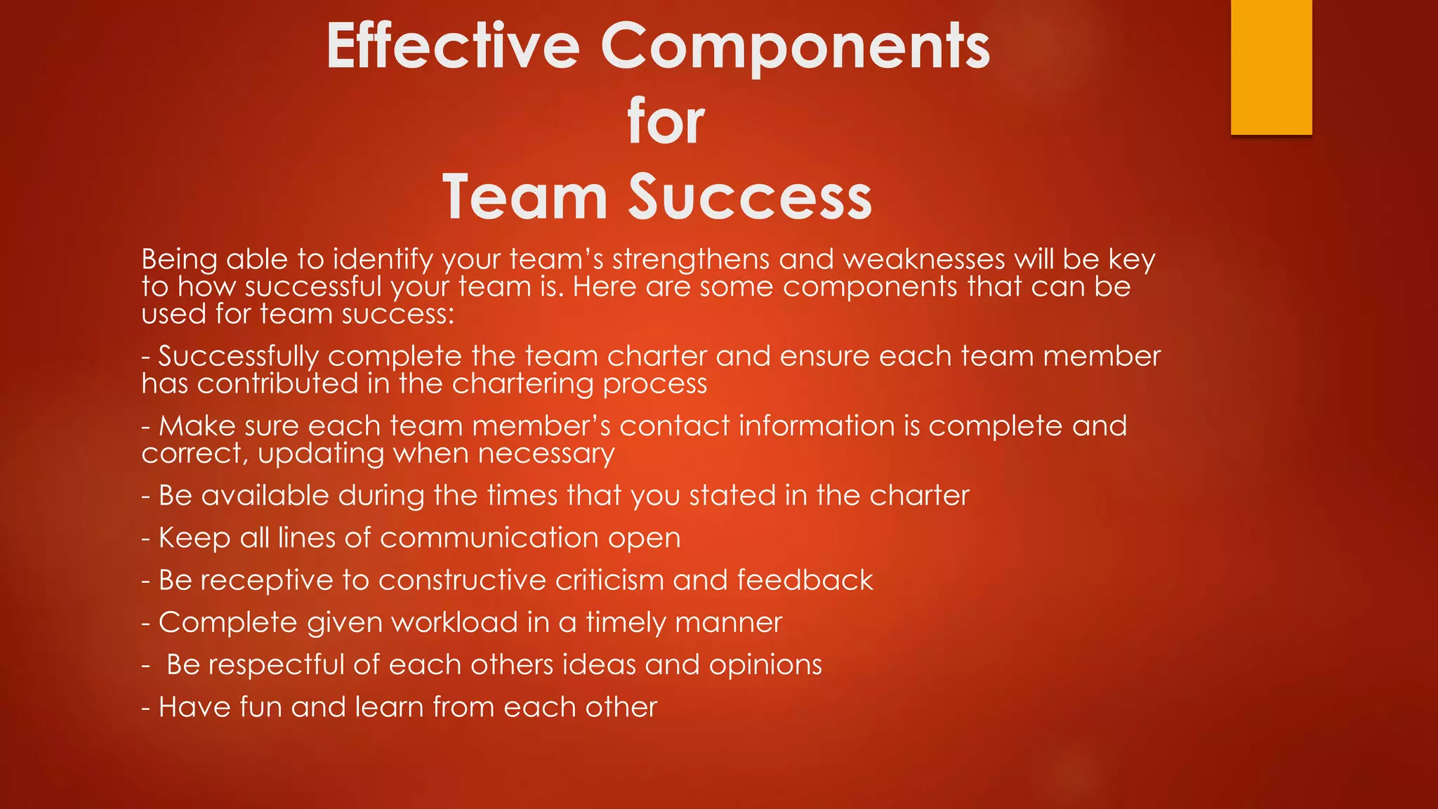 Effective Components
for
Team Success
Being able to identify your team’s strengthens and weaknesses will be key
to how successful your team is. Here are some components that can be
used for team success:
- Successfully complete the team charter and ensure each team member
has contributed in the chartering process
- Make sure each team member’s contact information is complete and
correct, updating when necessary
- Be available during the times that you stated in the charter
- Keep all lines of communication open
- Be receptive to constructive criticism and feedback
- Complete given workload in a timely manner
- Be respectful of each others ideas and opinions
- Have fun and learn from each other
 