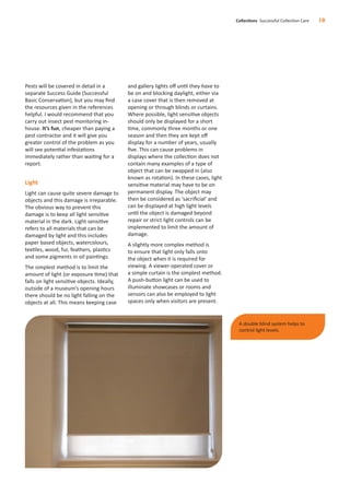 Pests will be covered in detail in a
separate Success Guide (Successful
Basic Conservation), but you may ﬁnd
the resources given in the references
helpful. I would recommend that you
carry out insect pest monitoring in-
house. It’s fun, cheaper than paying a
pest contractor and it will give you
greater control of the problem as you
will see potential infestations
immediately rather than waiting for a
report.
Light
Light can cause quite severe damage to
objects and this damage is irreparable.
The obvious way to prevent this
damage is to keep all light sensitive
material in the dark. Light sensitive
refers to all materials that can be
damaged by light and this includes
paper based objects, watercolours,
textiles, wood, fur, feathers, plastics
and some pigments in oil paintings.
The simplest method is to limit the
amount of light (or exposure time) that
falls on light sensitive objects. Ideally,
outside of a museum’s opening hours
there should be no light falling on the
objects at all. This means keeping case
and gallery lights oﬀ until they have to
be on and blocking daylight, either via
a case cover that is then removed at
opening or through blinds or curtains.
Where possible, light sensitive objects
should only be displayed for a short
time, commonly three months or one
season and then they are kept oﬀ
display for a number of years, usually
ﬁve. This can cause problems in
displays where the collection does not
contain many examples of a type of
object that can be swapped in (also
known as rotation). In these cases, light
sensitive material may have to be on
permanent display. The object may
then be considered as ‘sacriﬁcial’ and
can be displayed at high light levels
until the object is damaged beyond
repair or strict light controls can be
implemented to limit the amount of
damage.
A slightly more complex method is
to ensure that light only falls onto
the object when it is required for
viewing. A viewer-operated cover or
a simple curtain is the simplest method.
A push-button light can be used to
illuminate showcases or rooms and
sensors can also be employed to light
spaces only when visitors are present.
Collections Successful Collection Care 10
A double blind system helps to
control light levels.
 