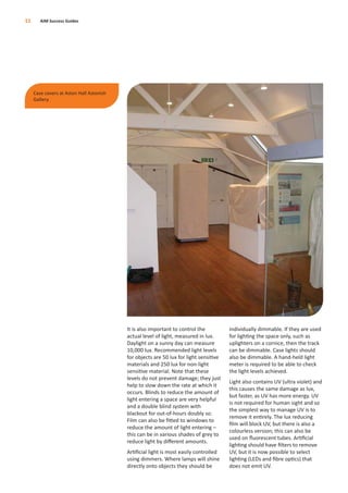 It is also important to control the
actual level of light, measured in lux.
Daylight on a sunny day can measure
10,000 lux. Recommended light levels
for objects are 50 lux for light sensitive
materials and 250 lux for non-light
sensitive material. Note that these
levels do not prevent damage; they just
help to slow down the rate at which it
occurs. Blinds to reduce the amount of
light entering a space are very helpful
and a double blind system with
blackout for out-of-hours doubly so.
Film can also be ﬁtted to windows to
reduce the amount of light entering –
this can be in various shades of grey to
reduce light by diﬀerent amounts.
Artiﬁcial light is most easily controlled
using dimmers. Where lamps will shine
directly onto objects they should be
individually dimmable. If they are used
for lighting the space only, such as
uplighters on a cornice, then the track
can be dimmable. Case lights should
also be dimmable. A hand-held light
meter is required to be able to check
the light levels achieved.
Light also contains UV (ultra violet) and
this causes the same damage as lux,
but faster, as UV has more energy. UV
is not required for human sight and so
the simplest way to manage UV is to
remove it entirely. The lux reducing
ﬁlm will block UV, but there is also a
colourless version; this can also be
used on ﬂuorescent tubes. Artiﬁcial
lighting should have ﬁlters to remove
UV, but it is now possible to select
lighting (LEDs and ﬁbre optics) that
does not emit UV.
11 AIM Success Guides
Case covers at Aston Hall Astonish
Gallery.
 