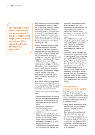 What this means is that air at 50% RH
is holding half the amount of water
that it could hold. The actual amount
of water that this ﬁgure represents
varies, depending on the temperature
of the air. It is not practical to try to
measure the actual amount of water in
the air, so museums use the relative
scale. It is important to remember that
changing the temperature of the air
will change the RH.
Incorrect relative humidity can have
a number of damaging eﬀects on
collections. It may result in splitting,
cracking or warping. Very low RH may
cause objects to become brittle; very
high RH may result in corrosion or
mould growth. High and low levels and
ﬂuctuations (more than a 10% change
in 24 hours) cause most of the
problems. Some objects need to be
kept in speciﬁc humidities to prevent
deterioration, such as archaeological
metals, but the majority of items in
the collection will remain unchanged
if the RH is kept in a mid range
(40-65% with no more than a 10%
change in a 24 hour period) and is
kept stable.
Note: objects will come to equilibrium
with their environment and if there is
no sign of damage, and the RH is stable
and close to this range, it is often best
to leave the environment alone!
Control can be achieved in a number of
ways:
• Try to maintain stability by ensuring
that the building and showcases are
well sealed so that changes in the
outside world only have a limited
eﬀect.
• Use boxes or showcases for
vulnerable objects as the
environment will be more stable
inside them.
• Try to run heating 24/7 as this will
help to maintain stability. Remember
that you do not need to heat for
people but to control RH so the
heating does not need to be set at a
human comfort level.
• Control heaters using humidistats –
like thermostats, but they use the
humidity of the space to control
when the heating runs. The
humidistat is programmed with the
humidity level that you want to
maintain and then the heater
operates to try to maintain this. This
can be linked to the monitoring
system.
• Dehumidiﬁers may be needed for
very humid spaces. These are big and
need emptying daily, which takes
time. They can be connected to a
drain but this may need a hole
punching through a wall in the
building.
• Humidiﬁers may be needed to add
moisture if the RH cannot be raised
in any other way. These are also big
and need ﬁlling daily, which takes
time. They can be plumbed in, but
this then raises the risk of leaks as
there must be a water supply in an
object space. Some people are
concerned about the risk of
legionella when using humidiﬁers. I
have talked to colleagues and the
manufacturers and am conﬁdent to
state that there is no risk – there is
no aerosol produced and the daily or
twice daily ﬁll means that the water
is fresh.
5. Maintenance and
improvements to the building
The building is the ﬁrst line of
protection for the collections, so it is
vital to keep it in good condition. This is
easier said than done, especially if your
building is leased. Some suggestions
for managing this are:
• Plan in regular walk-arounds of the
building inside and out, including
the roof if possible, to look for
problems.
• Carry out maintenance little and
often. The £300 roof repair bill
will seem very reasonable when
compared to the tens of thousands
needed to ﬁx the hole in the roof and
conserve the damaged collections.
• Try to have a maintenance budget,
even if it is very small. You’ll be able
to do something.
13 AIM Success Guides
The majority of items
in the collection will
remain unchanged if
the RH is kept in a mid
range (40-65% with no
more than a 10%
change in a 24 hour
period) and is
kept stable.
 