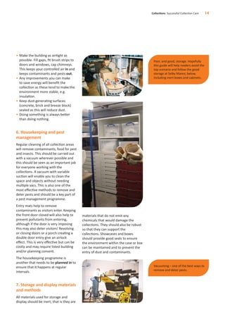 • Make the building as airtight as
possible. Fill gaps, ﬁt brush strips to
doors and windows, cap chimneys.
This keeps your controlled air in and
keeps contaminants and pests out.
• Any improvements you can make
to save energy will beneﬁt the
collection as these tend to make the
environment more stable, e.g.
insulation.
• Keep dust-generating surfaces
(concrete, brick and breeze block)
sealed as this will reduce dust.
• Doing something is always better
than doing nothing.
6. Housekeeping and pest
management
Regular cleaning of all collection areas
will remove contaminants, food for pest
and insects. This should be carried out
with a vacuum wherever possible and
this should be seen as an important job
for everyone working with the
collections. A vacuum with variable
suction will enable you to clean the
space and objects without needing
multiple vacs. This is also one of the
most eﬀective methods to remove and
deter pests and should be a key part of
a pest management programme.
Entry mats help to remove
contaminants as visitors enter. Keeping
the front door closed will also help to
prevent pollutants from entering,
although if the door is very imposing
this may also deter visitors! Revolving
or closing doors or a porch creating a
double door entry give an airlock
eﬀect. This is very eﬀective but can be
costly and may require listed building
and/or planning consent.
The housekeeping programme is
another that needs to be planned in to
ensure that it happens at regular
intervals.
7. Storage and display materials
and methods
All materials used for storage and
display should be inert; that is they are
materials that do not emit any
chemicals that would damage the
collections. They should also be robust
so that they can support the
collections. Showcases and boxes
should provide good seals to ensure
the environment within the case or box
can be maintained and to prevent the
entry of dust and contaminants.
Collections Successful Collection Care 14
Vacuuming – one of the best ways to
remove and deter pests.
Poor, and good, storage. Hopefully
this guide will help readers avoid the
top scenario and follow the good
storage at Selby Manor, below,
including inert boxes and cabinets.
 