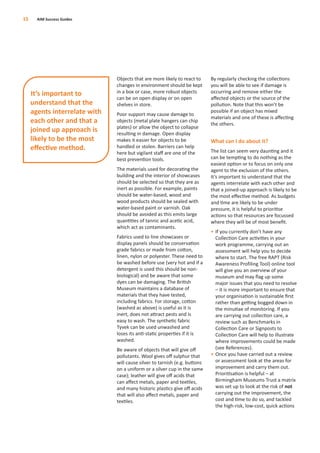 Objects that are more likely to react to
changes in environment should be kept
in a box or case, more robust objects
can be on open display or on open
shelves in store.
Poor support may cause damage to
objects (metal plate hangers can chip
plates) or allow the object to collapse
resulting in damage. Open display
makes it easier for objects to be
handled or stolen. Barriers can help
here but vigilant staﬀ are one of the
best prevention tools.
The materials used for decorating the
building and the interior of showcases
should be selected so that they are as
inert as possible. For example, paints
should be water-based, wood and
wood products should be sealed with
water-based paint or varnish. Oak
should be avoided as this emits large
quantities of tannic and acetic acid,
which act as contaminants.
Fabrics used to line showcases or
display panels should be conservation
grade fabrics or made from cotton,
linen, nylon or polyester. These need to
be washed before use (very hot and if a
detergent is used this should be non-
biological) and be aware that some
dyes can be damaging. The British
Museum maintains a database of
materials that they have tested,
including fabrics. For storage, cotton
(washed as above) is useful as it is
inert, does not attract pests and is
easy to wash. The synthetic fabric
Tyvek can be used unwashed and
loses its anti-static properties if it is
washed.
Be aware of objects that will give oﬀ
pollutants. Wool gives oﬀ sulphur that
will cause silver to tarnish (e.g. buttons
on a uniform or a silver cup in the same
case); leather will give oﬀ acids that
can aﬀect metals, paper and textiles,
and many historic plastics give oﬀ acids
that will also aﬀect metals, paper and
textiles.
By regularly checking the collections
you will be able to see if damage is
occurring and remove either the
aﬀected objects or the source of the
pollution. Note that this won’t be
possible if an object has mixed
materials and one of these is aﬀecting
the others.
What can I do about it?
The list can seem very daunting and it
can be tempting to do nothing as the
easiest option or to focus on only one
agent to the exclusion of the others.
It’s important to understand that the
agents interrelate with each other and
that a joined-up approach is likely to be
the most eﬀective method. As budgets
and time are likely to be under
pressure, it is helpful to prioritise
actions so that resources are focussed
where they will be of most beneﬁt.
• If you currently don’t have any
Collection Care activities in your
work programme, carrying out an
assessment will help you to decide
where to start. The free RAPT (Risk
Awareness Profiling Tool) online tool
will give you an overview of your
museum and may ﬂag up some
major issues that you need to resolve
– it is more important to ensure that
your organisation is sustainable ﬁrst
rather than getting bogged down in
the minutiae of monitoring. If you
are carrying out collection care, a
review such as Benchmarks in
Collection Care or Signposts to
Collection Care will help to illustrate
where improvements could be made
(see References).
• Once you have carried out a review
or assessment look at the areas for
improvement and carry them out.
Prioritisation is helpful – at
Birmingham Museums Trust a matrix
was set up to look at the risk of not
carrying out the improvement, the
cost and time to do so, and tackled
the high-risk, low-cost, quick actions
15 AIM Success Guides
It’s important to
understand that the
agents interrelate with
each other and that a
joined up approach is
likely to be the most
eﬀective method.
 