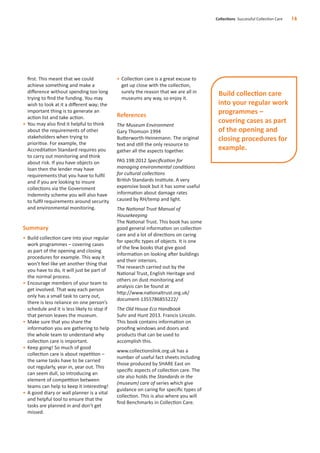 ﬁrst. This meant that we could
achieve something and make a
diﬀerence without spending too long
trying to ﬁnd the funding. You may
wish to look at it a diﬀerent way; the
important thing is to generate an
action list and take action.
• You may also ﬁnd it helpful to think
about the requirements of other
stakeholders when trying to
prioritise. For example, the
Accreditation Standard requires you
to carry out monitoring and think
about risk. If you have objects on
loan then the lender may have
requirements that you have to fulﬁl
and if you are looking to insure
collections via the Government
Indemnity scheme you will also have
to fulﬁl requirements around security
and environmental monitoring.
Summary
• Build collection care into your regular
work programmes – covering cases
as part of the opening and closing
procedures for example. This way it
won’t feel like yet another thing that
you have to do, it will just be part of
the normal process.
• Encourage members of your team to
get involved. That way each person
only has a small task to carry out,
there is less reliance on one person’s
schedule and it is less likely to stop if
that person leaves the museum.
• Make sure that you share the
information you are gathering to help
the whole team to understand why
collection care is important.
• Keep going! So much of good
collection care is about repetition –
the same tasks have to be carried
out regularly, year in, year out. This
can seem dull, so introducing an
element of competition between
teams can help to keep it interesting!
• A good diary or wall planner is a vital
and helpful tool to ensure that the
tasks are planned in and don’t get
missed.
• Collection care is a great excuse to
get up close with the collection,
surely the reason that we are all in
museums any way, so enjoy it.
References
The Museum Environment
Gary Thomson 1994
Butterworth-Heinemann. The original
text and still the only resource to
gather all the aspects together.
PAS 198:2012 Speciﬁcation for
managing environmental conditions
for cultural collections
British Standards Institute. A very
expensive book but it has some useful
information about damage rates
caused by RH/temp and light.
The National Trust Manual of
Housekeeping
The National Trust. This book has some
good general information on collection
care and a lot of directions on caring
for speciﬁc types of objects. It is one
of the few books that give good
information on looking after buildings
and their interiors.
The research carried out by the
National Trust, English Heritage and
others on dust monitoring and
analysis can be found at
http://www.nationaltrust.org.uk/
document-1355786855222/
The Old House Eco Handbook
Suhr and Hunt 2013. Francis Lincoln.
This book contains information on
prooﬁng windows and doors and
products that can be used to
accomplish this.
www.collectionslink.org.uk has a
number of useful fact sheets including
those produced by SHARE East on
speciﬁc aspects of collection care. The
site also holds the Standards in the
(museum) care of series which give
guidance on caring for speciﬁc types of
collection. This is also where you will
ﬁnd Benchmarks in Collection Care.
Collections Successful Collection Care 16
Build collection care
into your regular work
programmes –
covering cases as part
of the opening and
closing procedures for
example.
 