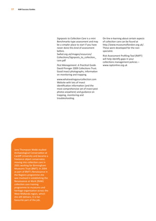 Signposts to Collection Care is a mini
Benchmarks-type assessment and may
be a simpler place to start if you have
never done this kind of assessment
before.
Swfed.org.uk/images/resources/
Collections/Signposts_to_collection_
care.pdf
Pest Management: A Practical Guide.
David Pinniger 2009 Collections Trust.
Good insect photographs, information
on monitoring and trapping.
www.whatseatingyourcollection.com
Website with lots of insect
identiﬁcation information (and the
most comprehensive set of insect pest
photos anywhere) and guidance on
trapping, monitoring and
troubleshooting.
On-line e-learning about certain aspects
of collection care can be found at
http://www.museumoflondon.org.uk/.
These were developed for the non-
specialist.
Risk Assessment Proﬁling Tool (RAPT)
will help identify gaps in your
collections management policies –
www.raptonline.org.uk
17 AIM Success Guides
Jane Thompson Webb studied
Archaeological Conservation at
Cardiﬀ University and became a
freelance object conservator,
moving into collection care in
2001 working for Birmingham
Museums Trust (BMT). In 2004
as part of BMT’s Renaissance in
the Regions programme she
was involved in establishing the
Renaissance at Work (RAW)
collection care training
programme to museums and
heritage organisation across the
West Midlands region, which
she still delivers. It is her
favourite part of the job.
 