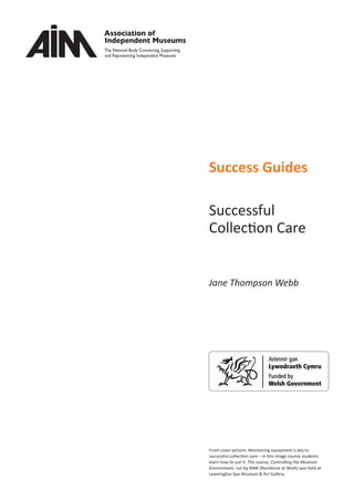 Success Guides
Successful
Collection Care
Jane Thompson Webb
Front cover picture: Monitoring equipment is key to
successful collection care – in this image course students
learn how to use it. The course, Controlling the Museum
Environment, run by RAW (Resilience at Work) was held at
Leamington Spa Museum & Art Gallery.
 