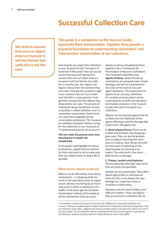 How long do you expect the collections
in your museum to last? Ten years? A
hundred? A thousand? How can you be
certain that they will? We tend to
assume that once an object enters a
museum it will last forever but sadly
this is not the case. Our objects can
begin to decay from the moment they
are made. If we get the conditions right
in our museums we can try to make
sure that this is a slow process. If we
get them wrong, then the objects may
decay before our eyes. The process of
making the decay mechanism as slow
as possible is called ‘collection care’ or
‘preventive conservation’ (both terms
are used interchangeably by the
conservation profession). The museum
Accreditation Standard1
deﬁnes caring
for the collections in our museums as
“a fundamental duty for all museums”.
This can make the process seem very
daunting but it needn’t be
complicated.
In this guide I will highlight the decay
mechanisms, explain how to monitor
for them and what to do to make sure
that your objects have as long a life as
possible.
What causes objects to decay?
Objects can be aﬀected by many decay
mechanisms – a collapsing shelf can
result in the total destruction of a glass
vessel, whereas munching by an insect
may result in holes or partial loss of a
textile. A few years ago the Canadian
Conservation Institute (CCI) looked at
all the mechanisms that can cause
objects to decay and gathered them
together into a ‘Framework for
Preservation of Museum Collections’.
The Framework identiﬁed nine
Agents of Decay, where the decay
mechanisms are grouped under simple
headings and the list is presented in
the order of the level of risk each
agent represents. This convenient list
applies to all, and any, collections.
It’s an ideal summary which can be
understood by all staﬀ and volunteers
and enables everyone in the museum
to play their part in caring for our
collections.
Objects can be assessed against the list
to determine the likelihood of the
agents aﬀecting it and the damage that
could result. The agents are:
1. Direct physical forces These can be
sudden and dramatic, like dropping a
glass vase. They can also be gradual,
such as pilgrims touching the same
area on a statue, silver being removed
by many years of polishing or the
wearing away of a bearing in an
engine. The end result is the same –
physical loss or damage.
2. Thieves, vandals and displacers
Thieves generally take high value items
that are easily transportable.
Vandals are less predictable. They often
attack high proﬁle or controversial
items but this is not always the case.
Damage can range from chips or
scratches to destruction.
Displacers are the most insidious and
diﬃcult to deﬁne. These are objects
that are lost from a collection due to
3 AIM Success Guides
Successful Collection Care
This guide is a companion to the Success Guide,
Successful Basic Conservation. Together they provide a
practical foundation to understanding ‘preventive’ and
‘interventive’ conservation of our collections.
We tend to assume
that once an object
enters a museum it
will last forever but
sadly this is not the
case.
1
Accreditation is open to all museums that meet the 1998 Museum Association definition of a
museum: “Museums enable people to explore collections for inspiration, learning and enjoyment. They
are institutions that collect, safeguard and make accessible artefacts and specimens, which they hold in
trust for society.” The Accreditation scheme is administered by Arts Council England, in partnership
with Museums Galleries Scotland, Northern Ireland Museums Council and CyMAL.
 