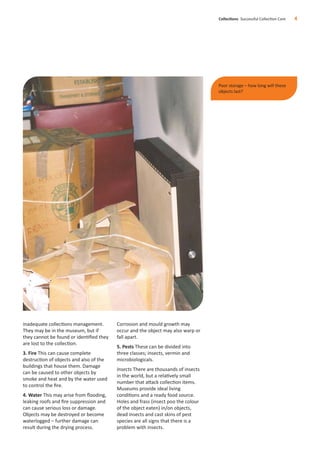 inadequate collections management.
They may be in the museum, but if
they cannot be found or identiﬁed they
are lost to the collection.
3. Fire This can cause complete
destruction of objects and also of the
buildings that house them. Damage
can be caused to other objects by
smoke and heat and by the water used
to control the ﬁre.
4. Water This may arise from ﬂooding,
leaking roofs and ﬁre suppression and
can cause serious loss or damage.
Objects may be destroyed or become
waterlogged – further damage can
result during the drying process.
Corrosion and mould growth may
occur and the object may also warp or
fall apart.
5. Pests These can be divided into
three classes; insects, vermin and
microbiologicals.
Insects There are thousands of insects
in the world, but a relatively small
number that attack collection items.
Museums provide ideal living
conditions and a ready food source.
Holes and frass (insect poo the colour
of the object eaten) in/on objects,
dead insects and cast skins of pest
species are all signs that there is a
problem with insects.
Collections Successful Collection Care 4
Poor storage – how long will these
objects last?
 