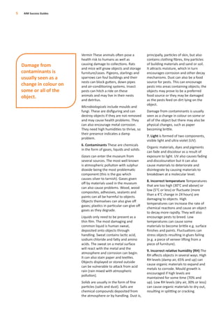 Vermin These animals often pose a
health risk to humans as well as
causing damage to collections. Rats
and mice will gnaw objects and storage
furniture/cases. Pigeons, starlings and
sparrows can foul buildings and their
nests can block gutters, down pipes
and air-conditioning systems. Insect
pests can hitch a ride on these
animals and may live in their nests
and detritus.
Microbiologicals include moulds and
fungi. These are disﬁguring and can
destroy objects if they are not removed
and may cause health problems. They
can also encourage metal corrosion.
They need high humidities to thrive, so
their presence indicates a damp
problem.
6. Contaminants These are chemicals
in the form of gases, liquids and solids.
Gases can enter the museum from
several sources. The most well known
is atmospheric pollution with sulphur
dioxide being the most problematic
component (this is the gas which
causes silver to tarnish). Gases given
oﬀ by materials used in the museum
can also cause problems. Wood, wood
composites, adhesives, sealants and
paints can all be harmful to objects.
Objects themselves can also give oﬀ
gases; plastics in particular can give oﬀ
gases as they degrade.
Liquids only need to be present as a
thin ﬁlm. The most damaging and
common liquid is human sweat,
deposited onto objects through
handling. Sweat contains lactic acid,
sodium chloride and fatty and amino
acids. The sweat on a metal surface
will react with the metal and the
atmosphere and corrosion can begin.
It can also stain paper and textiles.
Objects displayed or stored outside
can be vulnerable to attack from acid
rain (rain mixed with atmospheric
pollution).
Solids are usually in the form of ﬁne
particles (salts and dust). Salts are
chemical compounds deposited from
the atmosphere or by handling. Dust is,
principally, particles of skin, but also
contains clothing ﬁbres, tiny particles
of building materials and sand or soil.
It attracts moisture, which in turn
encourages corrosion and other decay
mechanisms. Dust can also be a food
source for pests. This can encourage
pests into areas containing objects; the
objects may prove to be a preferred
food source or they may be damaged
as the pests feed on dirt lying on the
object.
Damage from contaminants is usually
seen as a change in colour on some or
all of the object but there may also be
physical changes, such as paper
becoming brittle.
7. Light is formed of two components,
visible light and ultra violet (UV).
Organic materials, dyes and pigments
can fade and discolour as a result of
exposure to light. UV also causes fading
and discolouration but it can also
cause materials to deteriorate and
disintegrate by causing materials to
breakdown at a molecular level.
8. Incorrect temperature Temperatures
that are too high (30°C and above) or
low (5°C or less) or ﬂuctuate (more
than a 4°C change in 24 hours) are
damaging to objects. High
temperatures can increase the rate of
chemical reactions and cause an object
to decay more rapidly. They will also
encourage pests to breed. Low
temperatures can cause some
materials to become brittle e.g. surface
ﬁnishes and paints. Fluctuations can
stress objects resulting in glues failing
(e.g. a piece of veneer lifting from a
piece of furniture).
9. Incorrect relative humidity (RH) The
RH aﬀects objects in several ways. High
RH levels (damp air, 65% and up) can
cause organic materials to expand and
metals to corrode. Mould growth is
encouraged if high levels are
maintained for some time (70% and
up). Low RH levels (dry air, 30% or less)
can cause organic materials to dry out,
resulting in splitting or cracking.
5 AIM Success Guides
Damage from
contaminants is
usually seen as a
change in colour on
some or all of the
object.
 
