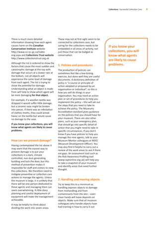 There is much more detailed
information showing how each agent
causes harm on the Canadian
Conservation Institute website
http://www.cci-icc.gc.ca/index-
eng.aspx and Collections Trust website
http://www.collectionstrust.org.uk
Although the list is ordered to show the
factors that cause the most sudden and
catastrophic damage at the top with
damage that occurs at a slower rate at
the bottom, not all objects will
experience the same level of damage
from each agent. The list is trying to
show the potential for damage.
Understanding what an object is made
from will help to show which agent will
be most damaging for that object.
For example, if a woollen textile was
dropped it would suﬀer little damage,
but a ceramic vase might be broken
into pieces. If there was an infestation
of clothes moths, they could wreak
havoc on the textile but would cause
no damage to the vase.
If you know your collections, you will
know what agents are likely to cause
problems.
How can we prevent damage?
Having contemplated the list above it
may seem that the easiest way to
prevent damage is to put your
collections in a dark, climate
controlled, non-dust generating
building and lock the door, but this
method of prevention makes it
impossible for staﬀ and visitors to view
the collections. We therefore need to
instigate preventive or collection care
actions to manage the agents. Unless
the museum is large, it is unlikely that
there will be one person dedicated to
these agents and managing them can
seem overwhelming. A little diary
planning and careful deployment of
equipment will make the management
achievable.
It may be helpful to think about
dividing the work into seven areas.
These may not at ﬁrst sight seem to be
connected to collections care, but
caring for the collections needs to be
embedded in all areas of activity, not
just those that can be badged as
conservation.
1. Policies and procedures
The production of policies can
sometimes feel like a box-ticking
exercise, but done well they are useful
documents. A dictionary deﬁnition of
policy is “a course or principle of
action adopted or proposed by an
organisation or individual”, so this is
how you will do things in your
organisation. You may need an action
plan or set of procedures to help you
implement the policy – this will set out
the steps that you need to take to
achieve the policy. The Museums
Accreditation standard gives guidance
on the policies that you should have for
your museum. There are also other
plans, such as your emergency plan,
that should go into speciﬁc detail of
action that you might need to take in
speciﬁc circumstances. If you don’t
know if you have policies to help you
manage the nine agents, talk to your
Museum Mentor colleagues or MDO
(Museum Development Oﬃcer). You
may also ﬁnd it helpful to carry out a
review of the work areas to see if there
are gaps. An assessment tool such as
the Risk Awareness Proﬁling tool
(www.raptonline.org.uk) will help you
to take a snapshot of your museum
and identify areas that need further
thought.
2. Handling and moving objects
Try to keep this to a minimum as
handling exposes objects to damage
from mishandling and from
contaminants from the skin – even
clean hands will leave deposits on
objects. Make sure that all museum
colleagues who handle objects have
had training in how to carry it out
Collections Successful Collection Care 6
If you know your
collections, you will
know what agents
are likely to cause
problems.
 